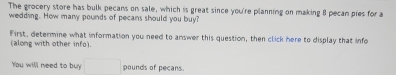 The grocery store has bulk pecans on sale, which is great since you're planning on making 8 pecan pies for a 
wedding. How many pounds of pecans should you buy? 
First, determine what information you need to answer this question, then click here to display that info 
(along with other info). 
You will need to buy □ pounds of pecans. 
Give your answer accurate to at least one decimal place.