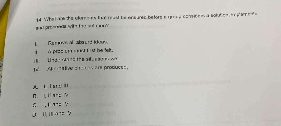 What are the elements that must be ensured before a group considers a solution, implements
and proceeds with the solution?
I. Remove all absurd ideas.
II. A problem must first be felt.
III. Understand the situations well.
IV. Alternative choices are produced.
A. I, II and III
B. I, II and IV
C. I, II and IV
D. II, III and IV