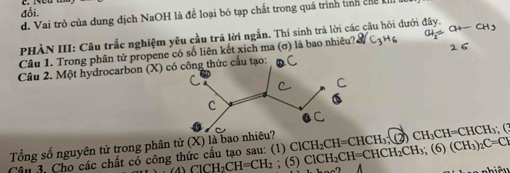 Neu
đỗi.
d. Vai trò của dung dịch NaOH là để loại bỏ tạp chất trong quá trình tinh chế kiII
PHÀN III: Câu trắc nghiệm yêu cầu trả lời ngắn. Thí sinh trả lời các câu hỏi dưới đây.
Câu 1. Trong phân tử propene có số liên kết xich ma (σ) là bao nhiêu? C3H6
Câu 2. Một hydrocarbon (X) tạo:
Tổng số nguyên tử trong phân tử (X) là bao
Câu 3. Cho các chất có công thức cầu tạo sau: (1) ClCH_2CH=CHCH_3; (2)CH_3CH=CHCH_3; (3 ClCH_2CH=CHCH_2CH_3; (6)(CH_3)_2C=CH
∴ (△ )ClCH_2CH=CH_2; (5)