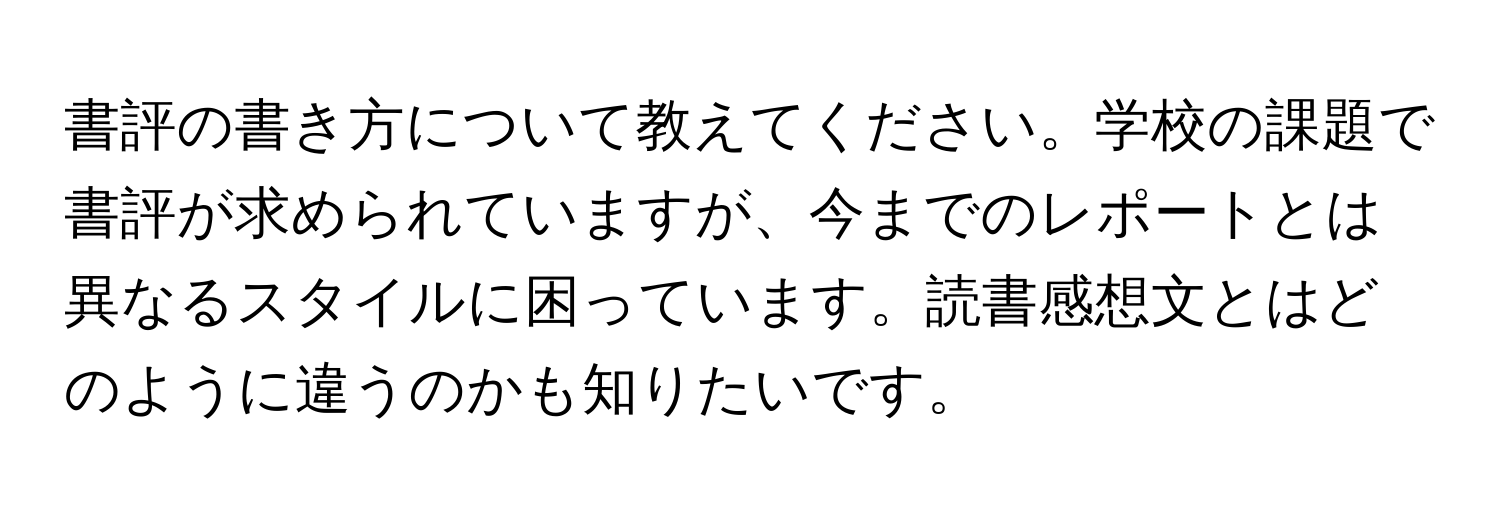 書評の書き方について教えてください。学校の課題で書評が求められていますが、今までのレポートとは異なるスタイルに困っています。読書感想文とはどのように違うのかも知りたいです。