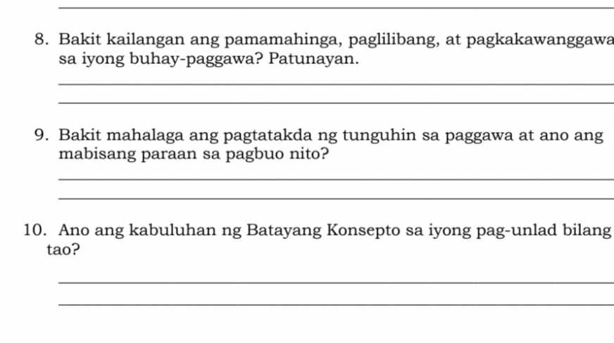 Bakit kailangan ang pamamahinga, paglilibang, at pagkakawanggawa 
sa iyong buhay-paggawa? Patunayan. 
_ 
_ 
9. Bakit mahalaga ang pagtatakda ng tunguhin sa paggawa at ano ang 
mabisang paraan sa pagbuo nito? 
_ 
_ 
10. Ano ang kabuluhan ng Batayang Konsepto sa iyong pag-unlad bilang 
tao? 
_ 
_