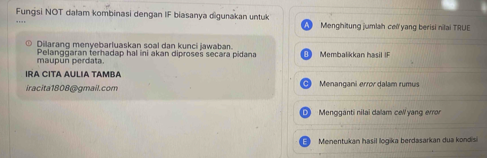 Fungsi NOT dalam kombinasi dengan IF biasanya dìgunakan untuk
Menghitung jumlah ce// yang berisi nilai TRUE
Dilarang menyebarluaskan soal dan kunci jawaban.
Pelanggaran terhadap hal ini akan diproses secara pidana Membalikkan hasil IF
maupun perdata.
IRA CITA AULIA TAMBA
iracita1808@gmail.com
Menangani error dalam rumus
D Mengganti nilai dalam ce// yang error
E Menentukan hasil logika berdasarkan dua kondisi