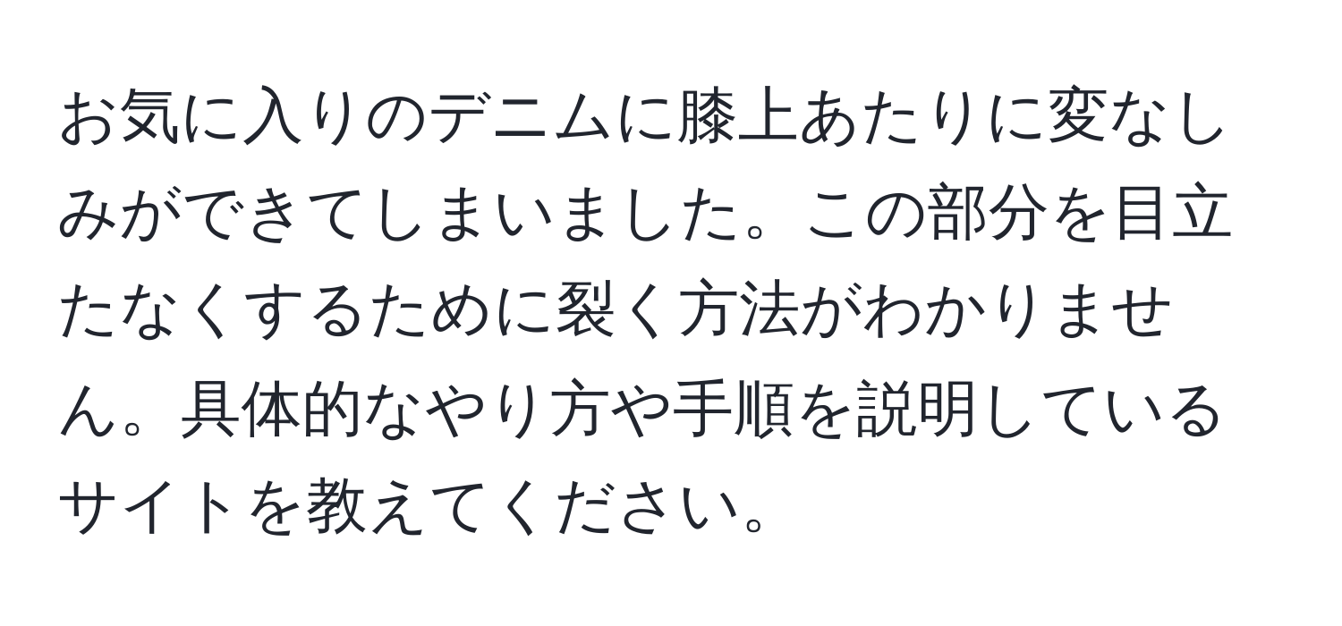 お気に入りのデニムに膝上あたりに変なしみができてしまいました。この部分を目立たなくするために裂く方法がわかりません。具体的なやり方や手順を説明しているサイトを教えてください。