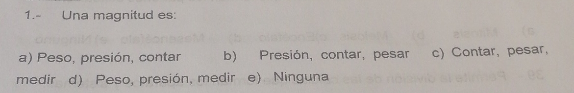 1.- Una magnitud es:
a) Peso, presión, contar b) Presión, contar, pesar c) Contar, pesar,
medir d) Peso, presión, medir e). Ninguna