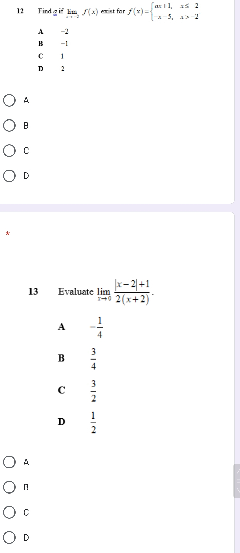 Findg if limlimits _xto -2f(x) exist for f(x)=beginarrayl ax+1,x≤ -2 -x-5,x>-2endarray..
A -2
B -1
1
D 2
A
B
C
D
*
13 Evaluate limlimits _xto 0 (|x-2|+1)/2(x+2) .
A - 1/4 
B  3/4 
C  3/2 
D  1/2 
A
B
C
D