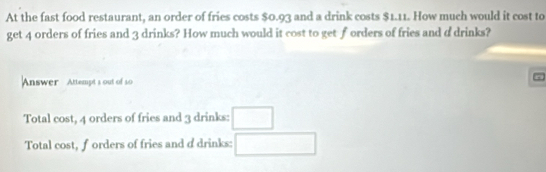 At the fast food restaurant, an order of fries costs $0.93 and a drink costs $1.11. How much would it cost to
get 4 orders of fries and 3 drinks? How much would it cost to get forders of fries and d drinks?
Answer Attempt s out of s0
Total cost, 4 orders of fries and 3 drinks: □
Total cost, forders of fries and d drinks: □