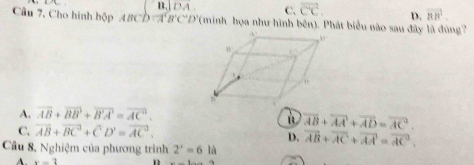 B. overline DA.
C. vector C'C.
D. vector BB'. 
Câu 7. Cho hình hộp ABCD=A'B'C'D' '(minh họa như hình bên). Phát biểu nào sau đây là đúng'
A. overline AB+overline BB+overline B'A'=overline AC.
C. vector AB+vector (BC)^3+vector CD'=vector (AC)^3,
overline AB+overline AA+overline AD=overline AC. 
D. vector AB+vector AC+vector AA=vector AC. 
Câu 8. Nghiệm của phương trình 2^x=6 là
A. x=3
12