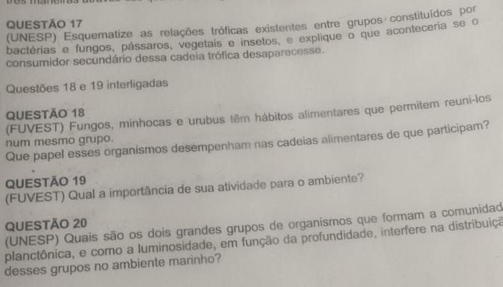 (UNESP) Esquematize as relações tróficas existentes entre grupos constituídos por 
bactérias e fungos, pássaros, vegetais e insetos, e explique o que aconteceria se o 
consumidor secundário dessa cadeia trófica desaparecesse. 
Questões 18 e 19 interligadas 
QUESTÃO 18 
(FUVEST) Fungos, minhocas e urubus têm hábitos alimentares que permitem reuni-los 
Que papel esses organismos desempenham nas cadeias alimentares de que participam? 
num mesmo grupo. 
QUESTÃo 19 
(FUVEST) Qual a importância de sua atividade para o ambiente? 
QUESTÃO 20 (UNESP) Quais são os dois grandes grupos de organismos que formam a comunidad 
planctônica, e como a luminosidade, em função da profundidade, interfere na distribuiçã 
desses grupos no ambiente marinho?