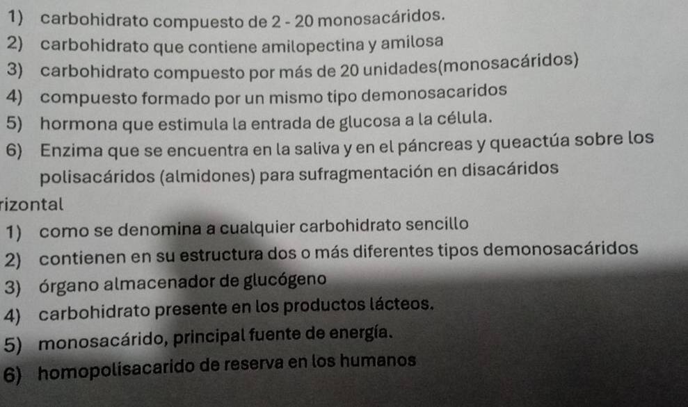 carbohidrato compuesto de 2 - 20 monosacáridos. 
2) carbohidrato que contiene amilopectina y amilosa 
3) carbohidrato compuesto por más de 20 unidades(monosacáridos) 
4) compuesto formado por un mismo tipo demonosacaridos 
5) hormona que estimula la entrada de glucosa a la célula. 
6) Enzima que se encuentra en la saliva y en el páncreas y queactúa sobre los 
polisacáridos (almidones) para sufragmentación en disacáridos 
rizontal 
1) como se denomina a cualquier carbohidrato sencillo 
2) contienen en su estructura dos o más diferentes tipos demonosacáridos 
3) órgano almacenador de glucógeno 
4) carbohidrato presente en los productos lácteos. 
5) monosacárido, principal fuente de energía. 
6) homopolisacarido de reserva en los humanos