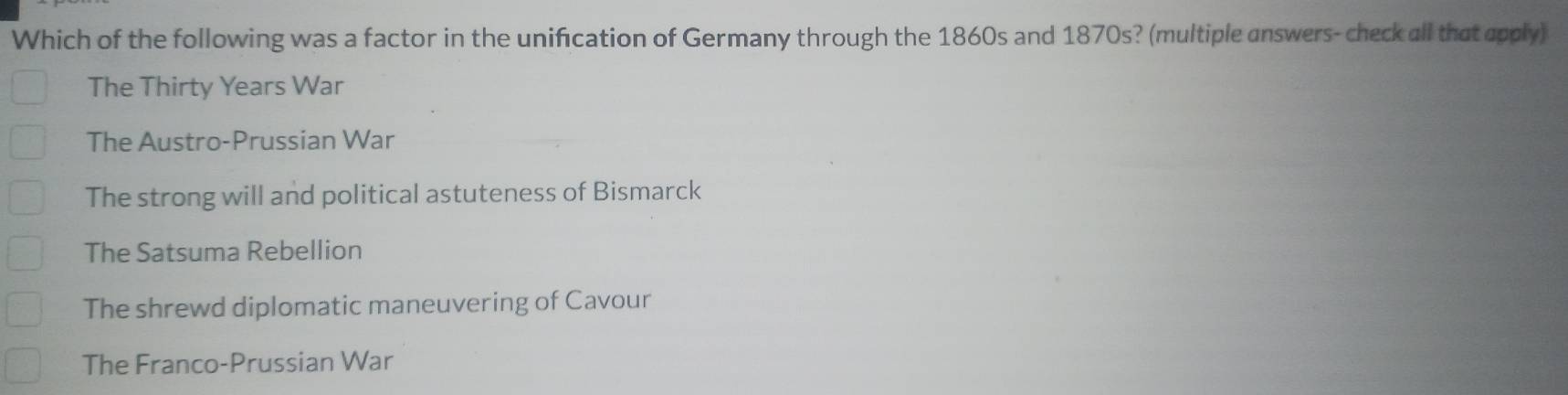 Which of the following was a factor in the unification of Germany through the 1860s and 1870s? (multiple answers-check all that apply)
The Thirty Years War
The Austro-Prussian War
The strong will and political astuteness of Bismarck
The Satsuma Rebellion
The shrewd diplomatic maneuvering of Cavour
The Franco-Prussian War