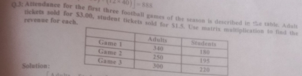 7-(12* 40)]=888
(3; Attendance for the first three football games of the season is described in the table. Adult 
revenue for each. 
tickets sold for $3.00, student tickets sold for lication to find the 
Solution :