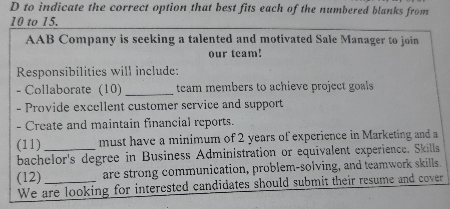 to indicate the correct option that best fits each of the numbered blanks from
10 to 15. 
AAB Company is seeking a talented and motivated Sale Manager to join 
our team! 
Responsibilities will include: 
- Collaborate (10) _team members to achieve project goals 
- Provide excellent customer service and support 
- Create and maintain financial reports. 
(11) _must have a minimum of 2 years of experience in Marketing and a 
bachelor's degree in Business Administration or equivalent experience. Skills 
(12)_ are strong communication, problem-solving, and teamwork skills. 
We are looking for interested candidates should submit their resume and cover