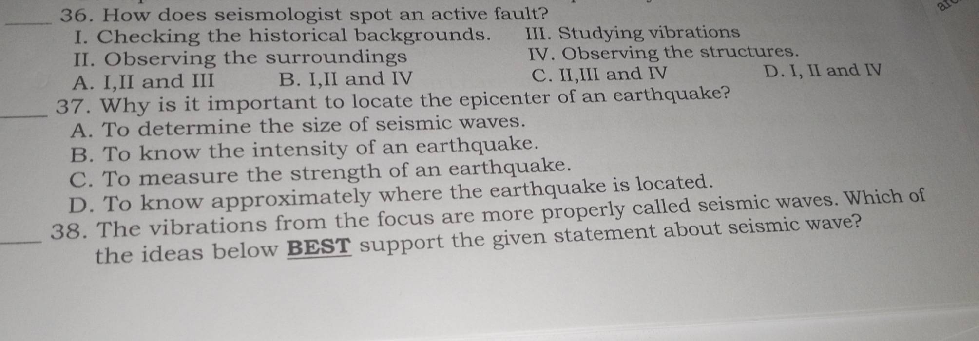 How does seismologist spot an active fault?
a
_
I. Checking the historical backgrounds. III. Studying vibrations
II. Observing the surroundings IV. Observing the structures.
A. I,II and III B. I,II and IV C. II,III and IV D. I, II and IV
_37. Why is it important to locate the epicenter of an earthquake?
A. To determine the size of seismic waves.
B. To know the intensity of an earthquake.
C. To measure the strength of an earthquake.
D. To know approximately where the earthquake is located.
_
38. The vibrations from the focus are more properly called seismic waves. Which of
the ideas below BEST support the given statement about seismic wave?