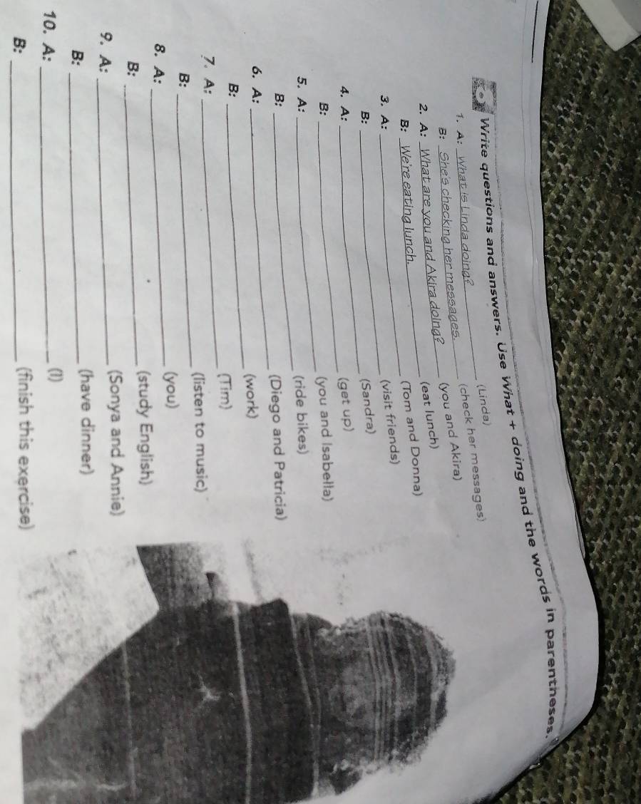 Write questions and answers. Use What + doing and the words in parentheses 
(Linda) 
1. A:_ 
_(check her messages) 
B:_ 
(you and Akira) 
2. A:_ 
(eat lunch) 
_ 
B: 
(Tom and Donna) 
_ 
3. A: 
(visit friends) 
_ 
B: 
(Sandra) 
_ 
4. A: 
(get up) 
B: (you and Isabella) 
5. A: 
_ 
(ride bikes) 
B: 
_ 
(Diego and Patricia) 
6. A: 
_ 
(work) 
B: 
_ 
(Tim) 
7. A: 
_ 
(listen to music) 
B: 
_ 
8. A: _(you) 
_ 
(study English) 
B: 
(Sonya and Annie) 
9. A:_ 
B:_ 
(have dinner) 
10. A: _(1) 
B:_ 
(finish this exercise)