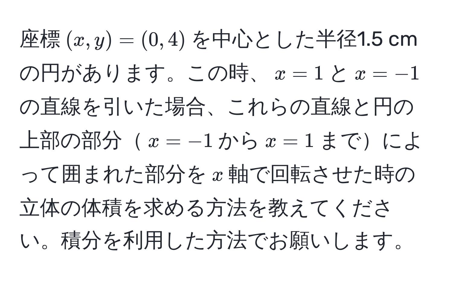 座標$(x,y)=(0,4)$を中心とした半径1.5 cmの円があります。この時、$x=1$と$x=-1$の直線を引いた場合、これらの直線と円の上部の部分$x=-1$から$x=1$までによって囲まれた部分を$x$軸で回転させた時の立体の体積を求める方法を教えてください。積分を利用した方法でお願いします。