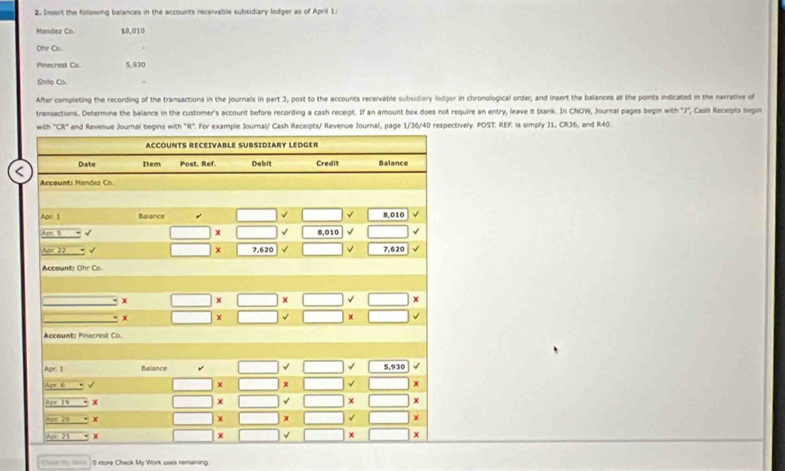 Insert the following balances in the accounts receivable subsidiary ledger as of April 1: 
Mendez Co. $8,010
Ohr Co. 
Pinecrest Co. 5,930
Shilo Co. 
After completing the recording of the transactions in the Journals in part 3, post to the accounts receivable subsidiary ledger in chronological order, and insert the balances at the points indicated in the narrative of 
transactions, Determine the balance in the customer's account before recording a cash receipt. If an amount box does not require an entry, leave it blank. In CNOW, Journal pages begin with "J", Cash Receipts begin 
with *CR and Revenue Journal begins with "R". For example Journal/ Cash Receipts/ Revenue Journal, page 1/36/40 respectively. POST. REF is simply J1, CR36, and R40. 
ACCOUNTS RECEIVABLE SUBSIDIARY LEDGER 
Date Item Post. Ref. Debit Credit Balance 
Accounts Mendez Co. 
Apr 1 Balance □ √ □ 8,010 √ 
Apr. S v □ * :□ √ | 8,010 √ BCD|=sqrt()2sqrt(□ )
Aur 22 √ □ 7,620 √ □ √ | 7,620
Account: Ohr Co. 
x □ > x□ x □ surd □ 
x □ * □ vee □ * □ . 
Account: Pinecrest Co. 
Balance □ □ 5,930
_ Aor6=surd
□ * □ □ □ □ x
Apr19>
□ * □ vee □ * □ *
Aoc20=1
□ * □ * □ * □ * □ *
_ overline AO'25'
□ * □ vee □ * □ * □ *
H_2ONa 0 more Chack My Work uses remaining.