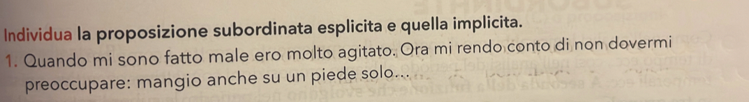 Individua la proposizione subordinata esplicita e quella implicita. 
1. Quando mi sono fatto male ero molto agitato. Ora mi rendo conto di non dovermi 
preoccupare: mangio anche su un piede solo...