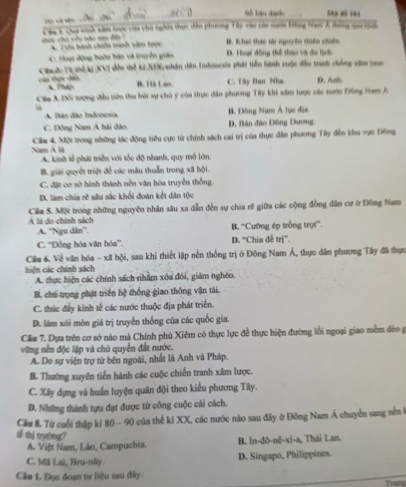 lin báo danh
Họ và tên
Oa 1 Chi ch xâm hợc của chủ nghĩa thực dân phương Tây vào các nước Đông Ham ễ thống qọa t n
thực chủ vêu nào san đây
A. Tên hành chiêu tranh xâm hược D. Khai thác tài nguyên thiên nhiên
C. Hoạt động buôn bàn và truyền gián D. Huại động thể thao và du lịch.
huc Từ thể k XVI đến thể kiXIN, nhận dân Indonesia phải tiền hành cuộc đầu tranh chống xâam ung
của thực dân D. Anh.
A. Php B. Hà Lan. C. Tây Ban Nha.
Câu 3 Đi nượng đầu tiên thu hút sự chủ ý của thực dân phương Tây khi xâm lược các nước Vông Ham h
A. Bán đão Indonesia. B. Đông Nam Á lục địa.
C. Đông Nam Á hải đảo, D. Bản đảo Đông Dương.
Cêu 4 Một trong những tác động tiểu cực từ chính sách cai trị của thực dân phương Tây đễm Kna vực Ghm,
Nam Á là
A. kinh tế phát triển với tốc độ nhanh, quy mô lớn,
B. giải quyết triệt để các mâu thuẫn trong xã hội.
C. đặt cơ sở hình thành nền văn hóa truyền thống.
D. làm chia rẽ sâu sắc khối đoàn kết dân tộc
Cầa S. Một trong những nguyên nhân sâu xa dẫn đến sự chia rẽ giữa các cộng đồng dân cư ở Đồng Nam
A là do chính sách
A. “Ngu dân”. B. “Cưỡng ép trồng trợt”.
C. “Đồng hóa văn hóa”, D. “Chia đễ trj”.
Cầu 6. Về văn hóa - xã hội, sau khi thiết lập nền thống trị ở Đông Nam Á, thực dân phương Tây đã thực
hiện các chính sách
A. thực hiện các chính sách nhằm xóa đói, giám nghèo.
B. chủ trong phát triển hệ thống giao thông vận tải.
C. thúc đây kinh tế các nước thuộc địa phát triển.
D. làm xói mòn giá trị truyền thống của các quốc gia.
Cầu 7. Dựa trên cơ sở nào mà Chính phủ Xiêm có thực lực đề thực hiện đường lối ngoại giao mêm đẻo g
vũng nền độc lập và chủ quyền đất nước.
Ac Do sự viện trợ từ bên ngoài, nhất là Anh và Pháp.
B. Thường xuyên tiến hành các cuộc chiến tranh xâm lược.
C. Xây dựng và huấn luyện quân đội theo kiểu phương Tây.
D. Những thành tựu đạt được từ công cuộc cải cách.
Câu 8. Tư cuối thập ki 80 - 90 của thế kỉ XX, các nước nào sau đây ở Đông Nam Á chuyển sang nề ở
tê thị trường?
A. Việt Nam, Lão, Campuchia. B. In-đô-nê-xi-a, Thái Lan.
C. Mã Lai, Bru-nây. D. Singapo, Philippines.
Cầu 1. Đọc đoạn tư liệu sau dây: