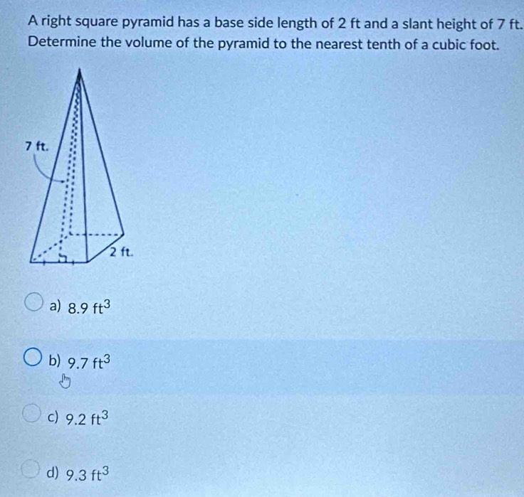 A right square pyramid has a base side length of 2 ft and a slant height of 7 ft.
Determine the volume of the pyramid to the nearest tenth of a cubic foot.
a) 8.9ft^3
b) 9.7ft^3
c) 9.2ft^3
d) 9.3ft^3