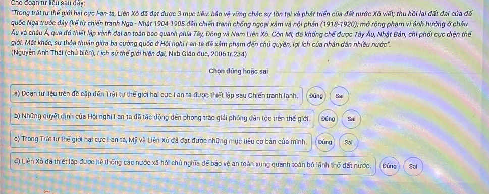 Cho đoạn tư liệu sau đây: 
"Trong trật tự thế giới hai cực I-an-ta, Liên Xô đã đạt được 3 mục tiêu: báo vệ vững chắc sự tồn tại và phát triển của đất nước Xô viết; thu hồi lại đất đai của đế 
guốc Nga trước đây (kế từ chiến tranh Nga - Nhật 1904-1905 đến chiến tranh chống ngoại xâm và nội phản (1918-1920); mở rộng phạm vi ánh hướng ở châu 
Âu và châu Á, qua đó thiết lập vành đai an toàn bao quanh phía Tây, Đông và Nam Liên Xô. Còn Mĩ, đã khống chế được Tây Âu, Nhật Bản, chi phối cục diện thế 
giới. Mặt khác, sự thóa thuận giữa ba cường quốc ở Hội nghị I-an-ta đã xâm phạm đến chú quyền, lợi ích của nhân dân nhiều nước". 
(Nguyễn Anh Thái (chủ biên), Lịch sử thế giới hiện đại, Nxb Giáo dục, 2006 tr.234) 
Chọn đúng hoặc sai 
a) Đoạn tư liệu trên đề cập đến Trật tự thế giới hai cực I-an-ta được thiết lập sau Chiến tranh lạnh. Đúng Sai 
b) Những quyết định của Hội nghị I-an-ta đã tác động đến phong trào giải phóng dân tộc trên thế giới. Đúng Sai 
c) Trong Trật tự thế giới hai cực I-an-ta, Mỹ và Liên Xô đã đạt được những mục tiêu cơ bản của mình. Đúng Sai 
d) Liên Xô đã thiết lập được hệ thống các nước xã hội chủ nghĩa để bảo vệ an toàn xung quanh toàn bộ lãnh thổ đất nước. Đúng Sai