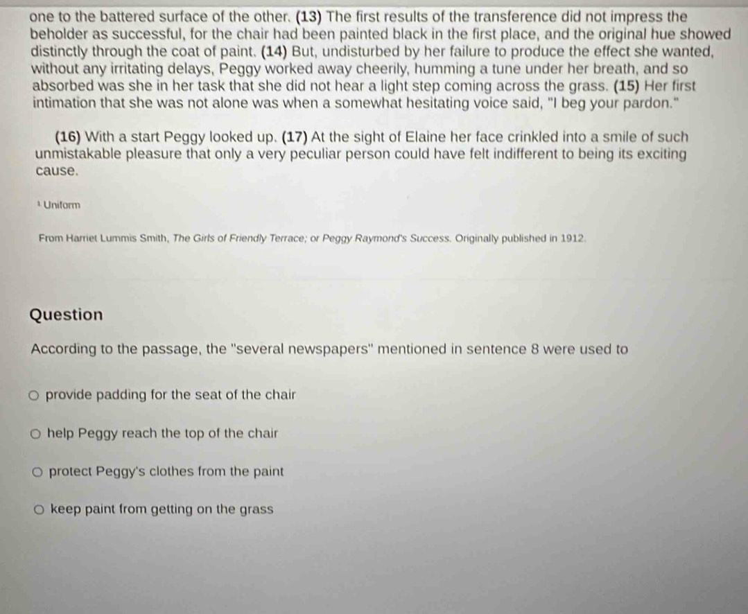 one to the battered surface of the other. (13) The first results of the transference did not impress the
beholder as successful, for the chair had been painted black in the first place, and the original hue showed
distinctly through the coat of paint. (14) But, undisturbed by her failure to produce the effect she wanted,
without any irritating delays, Peggy worked away cheerily, humming a tune under her breath, and so
absorbed was she in her task that she did not hear a light step coming across the grass. (15) Her first
intimation that she was not alone was when a somewhat hesitating voice said, "I beg your pardon."
(16) With a start Peggy looked up. (17) At the sight of Elaine her face crinkled into a smile of such
unmistakable pleasure that only a very peculiar person could have felt indifferent to being its exciting
cause.
* Uniform
From Harriet Lummis Smith, The Girls of Friendly Terrace; or Peggy Raymond's Success. Originally published in 1912
Question
According to the passage, the ''several newspapers'' mentioned in sentence 8 were used to
provide padding for the seat of the chair
help Peggy reach the top of the chair
protect Peggy's clothes from the paint
keep paint from getting on the grass
