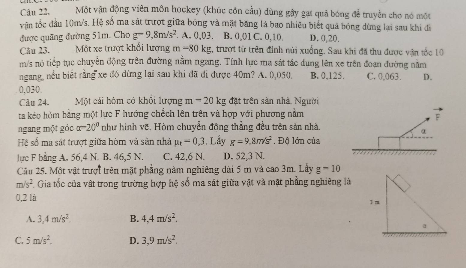 Một vận động viên môn hockey (khúc côn cầu) dùng gậy gạt quả bóng đề truyền cho nó một
vận tốc đầu 10m/s. Hệ số ma sát trượt giữa bóng và mặt băng là bao nhiêu biết quả bóng dừng lại sau khi đi
được quãng đường 51m. Cho g=9,8m/s^2. A. 0,03. B. 0,01 C. 0,10. D. 0,20.
Câu 23. Một xe trượt khối lượng m=80kg , trượt từ trên đinh núi xuống. Sau khi đã thu được vận tốc 10
m/s nó tiếp tục chuyển động trên đường nằm ngang. Tính lực ma sát tác dụng lên xe trên đoạn đường nằm
ngang, nếu biết rằng xe đó dừng lại sau khi đã đi được 40m? A. 0,050. B. 0,125. C. 0,063. D.
0,030.
Câu 24. Một cái hòm có khổi lượng m=20kg đặt trên sàn nhà. Người
ta kéo hòm bằng một lực F hướng chếch lên trên và hợp với phương nằm F
ngang một góc alpha =20° như hình vẽ. Hòm chuyển động thắng đều trên sản nhà.
α
Hệ số ma sát trượt giữa hòm và sàn nhà mu _t=0,3. Lấy g=9,8m/s^2 Độ lớn của
lực F bằng A. 56,4 N. B. 46,5 N. C. 42,6 N. D. 52,3 N.
Câu 25. Một vật trượt trên mặt phẳng nàm nghiêng dài 5 m và cao 3m. Lấy g=10
m/s^2 A Gia tốc của vật trong trường hợp hệ số ma sát giữa vật và mặt phẳng nghiêng là
0,2 là
A. 3,4m/s^2. B. 4,4m/s^2.
C. 5m/s^2. D. 3,9m/s^2.