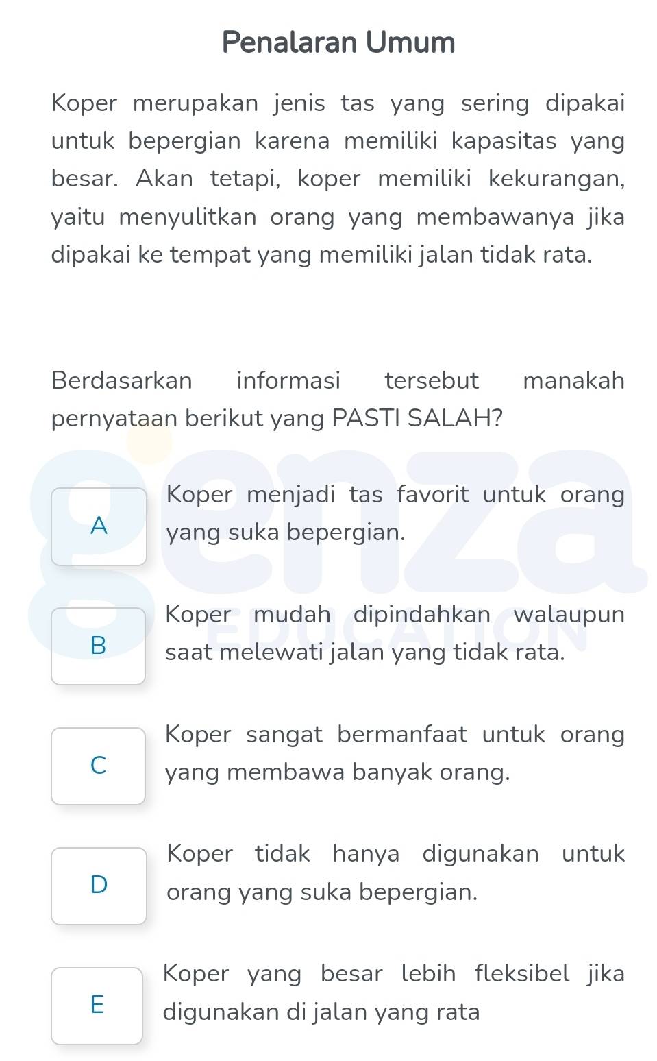 Penalaran Umum
Koper merupakan jenis tas yang sering dipakai
untuk bepergian karena memiliki kapasitas yang
besar. Akan tetapi, koper memiliki kekurangan,
yaitu menyulitkan orang yang membawanya jika
dipakai ke tempat yang memiliki jalan tidak rata.
Berdasarkan informasi tersebut manakah
pernyataan berikut yang PASTI SALAH?
Koper menjadi tas favorit untuk orang
A yang suka bepergian.
Koper mudah dipindahkan walaupun
B saat melewati jalan yang tidak rata.
Koper sangat bermanfaat untuk orang
C yang membawa banyak orang.
Koper tidak hanya digunakan untuk
D orang yang suka bepergian.
Koper yang besar lebih fleksibel jika
E digunakan di jalan yang rata