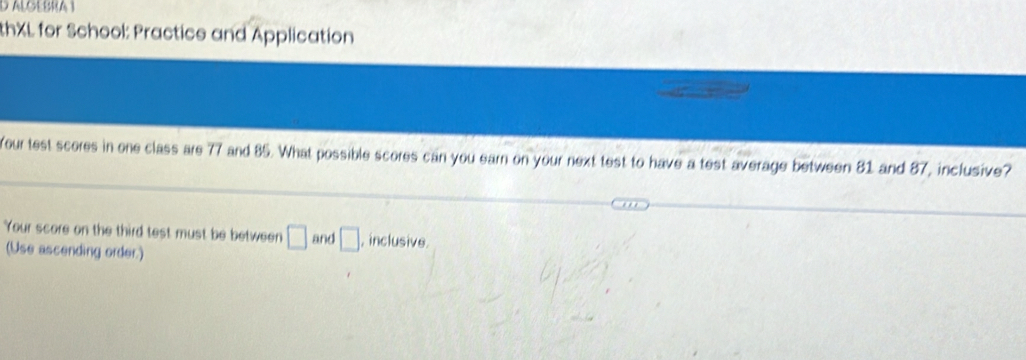 ALGEBRA 1 
thXL for School: Practice and Application 
Your test scores in one class are 77 and 85. What possible scores can you earn on your next test to have a test average between 81 and 87, inclusive? 
Your score on the third test must be between □ and □ , inclusive. 
(Use ascending order.)