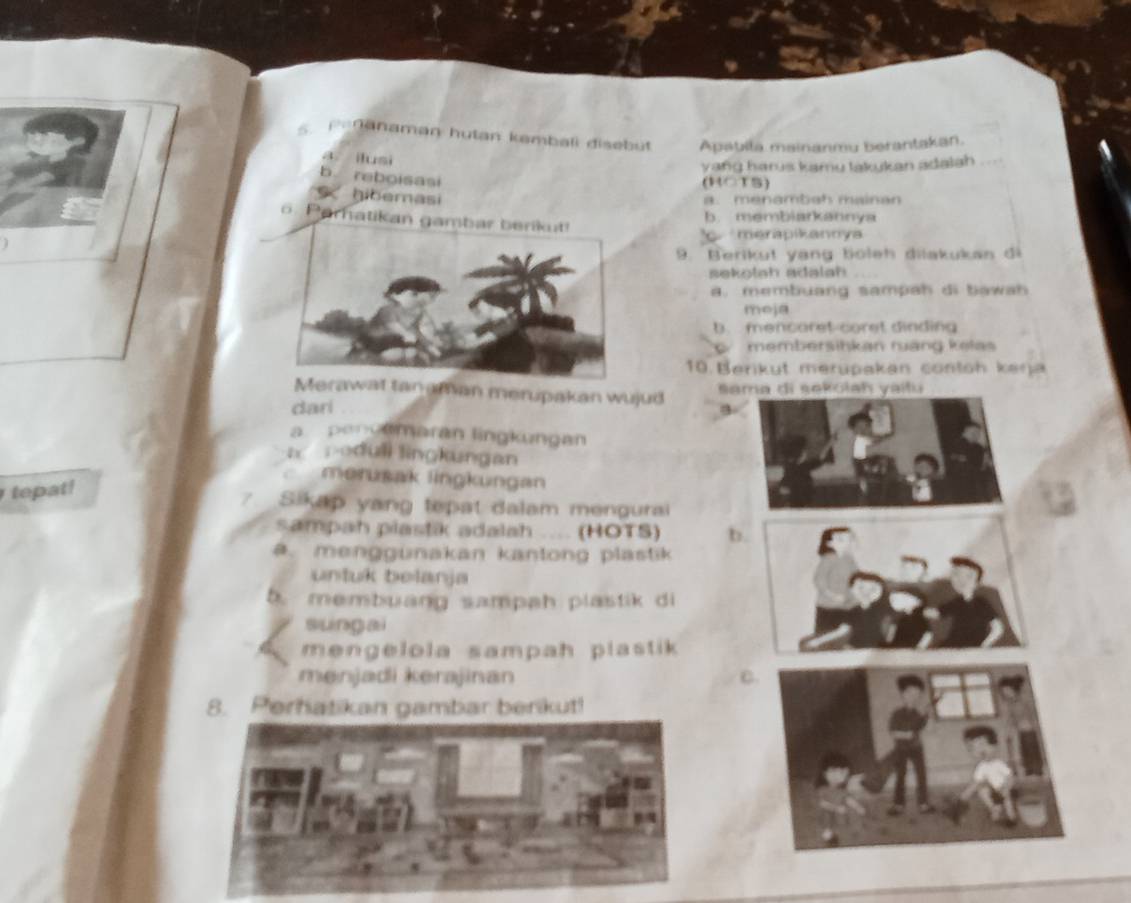 Pedanaman hutan kambali disebüt Apabila mainanmu berantakan.
a ilusi
yang harus kamu lakukan adalah
b reboisasi
(ROTS)
gibemasi a. menambah mainan
b. membiarkannya
o. Parhatikan gambar berikut!
merapikannya
9. Berikut yạng böleh dilakukan đi
sekolah adalah
a. membuang sampah di bawah
meja
b. mencoret-coret dinding
membersihkan rang kəlas
10. Berikut merüpakan contoh keŋja
Merawat tan aman merupakan wujud sama di sekolah yaitu
dari a
a pencamaran lingkungan
a poduli lingkungan
merusak lingkungan
tepat!
7 Sikap yang tepat dalam mengurai
sampah plastik adalah .... (HOTS) b.. menggünakan kantong plastik
untuk belanja
b. membuang sampah plastik di
sungai
mengelola sampah plastik 
menjadi kerajinan C.
8. Perhatikan gambar berikut!