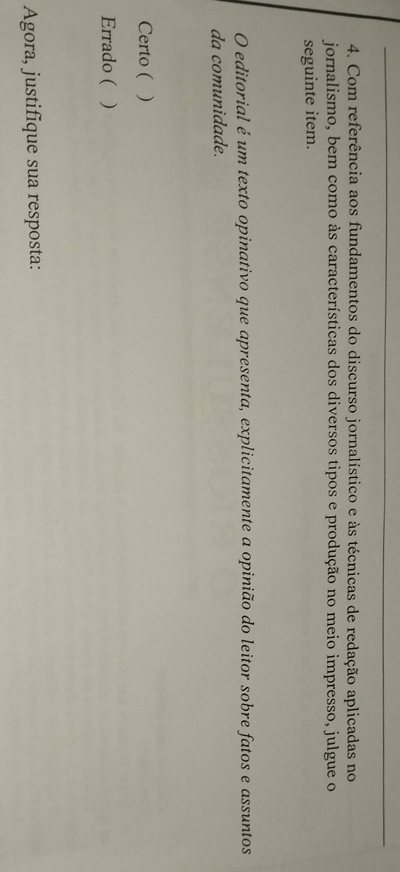 Com referência aos fundamentos do discurso jornalístico e às técnicas de redação aplicadas no
jornalismo, bem como às características dos diversos tipos e produção no meio impresso, julgue o
seguinte item.
O editorial é um texto opinativo que apresenta, explicitamente a opinião do leitor sobre fatos e assuntos
da comunidade.
Certo ()
Errado ( )
Agora, justifique sua resposta: