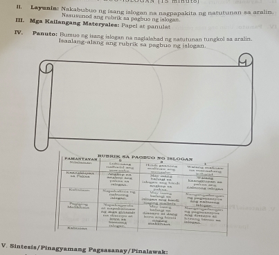 a n (T s mihu is 
II. Layunin: Nakabubuo ng isang islogan na nagpapakita ng natutunan sa aralin. 
Nasusuned ang rubrik sa pagbuo ng islogan. 
III. Mga Kailangang Materyales: Papel at panulat 
IV. Panuto: Bumue ng isang islogan na naglalahad ng natutunan tungkol sa aralin. 
Isaalang-al 
alasania 
V. Sintesis/Pinagyamang Pagsasanay/Pinalawak: