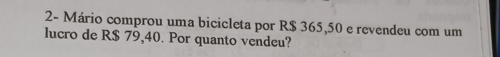 2- Mário comprou uma bicicleta por R$ 365,50 e revendeu com um 
lucro de R$ 79,40. Por quanto vendeu?