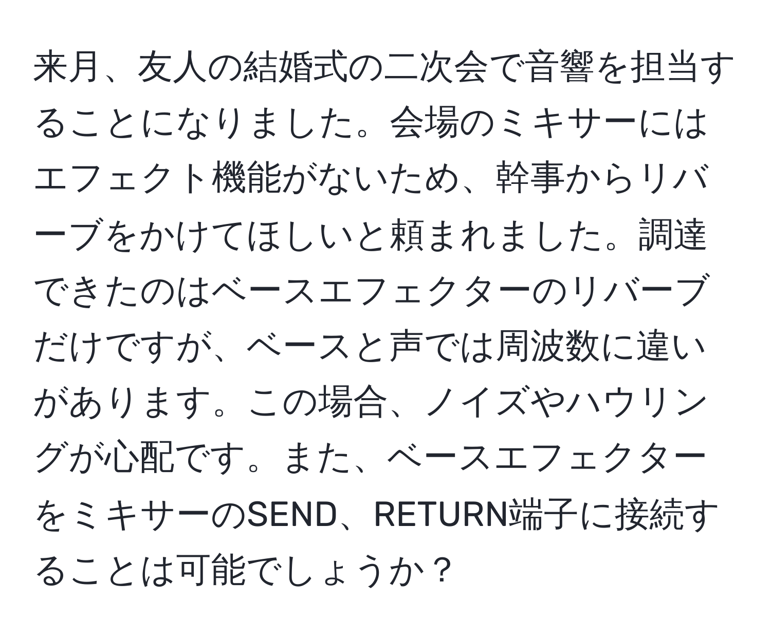 来月、友人の結婚式の二次会で音響を担当することになりました。会場のミキサーにはエフェクト機能がないため、幹事からリバーブをかけてほしいと頼まれました。調達できたのはベースエフェクターのリバーブだけですが、ベースと声では周波数に違いがあります。この場合、ノイズやハウリングが心配です。また、ベースエフェクターをミキサーのSEND、RETURN端子に接続することは可能でしょうか？