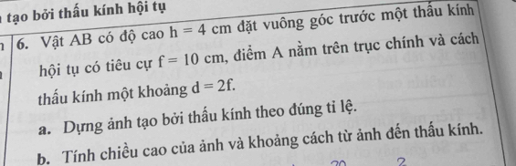 tạo bởi thấu kính hội tụ 
6. Vật AB có độ cao h=4cm đặt vuông góc trước một thấu kính 
hội tụ có tiêu cự f=10cm , điểm A nằm trên trục chính và cách 
thấu kính một khoảng d=2f. 
a. Dựng ảnh tạo bởi thấu kính theo đúng tỉ lệ. 
b. Tính chiều cao của ảnh và khoảng cách từ ảnh đến thấu kính.