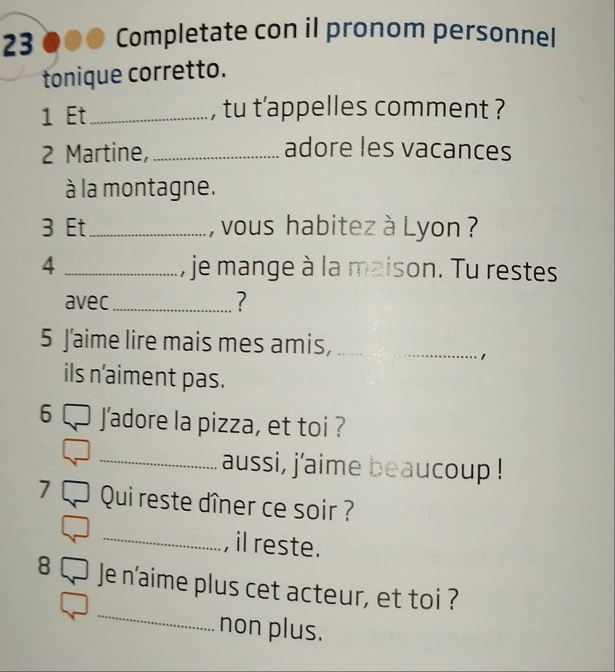 Completate con il pronom personnel 
tonique corretto. 
1 Et_ , tu t’appelles comment ? 
2 Martine, _adore les vacances 
à la montagne. 
3 Et_ , vous habitez à Lyon ? 
4 _, je mange à la maison. Tu restes 
avec_ ? 
5 Jaime lire mais mes amis,_ 
1 
ils n'aiment pas. 
6 J'adore la pizza, et toi ? 
_aussi, j'aime beaucoup ! 
7 Qui reste dîner ce soir ? 
_, il reste. 
_ 
8 Je n'aime plus cet acteur, et toi ? 
non plus.