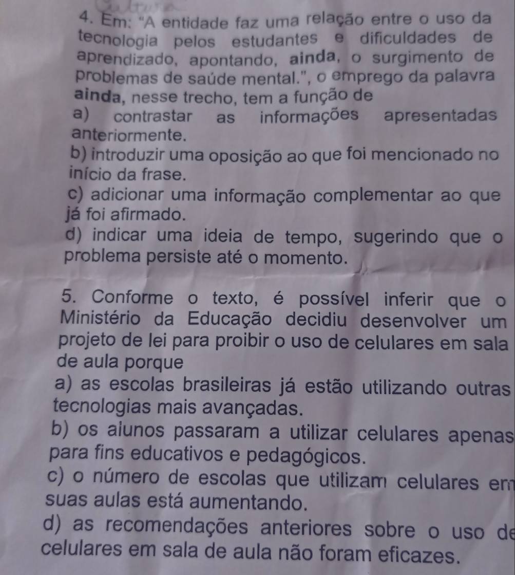 Em: 'A entidade faz uma relação entre o uso da
tecnologia pelos estudantes e dificuldades de
aprendizado, apontando, ainda, o surgimento de
problemas de saúde mental.", o emprego da palavra
ainda, nesse trecho, tem a função de
a) contrastar as informações apresentadas
anteriormente.
b) introduzir uma oposição ao que foi mencionado no
início da frase.
c) adicionar uma informação complementar ao que
já foi afirmado.
d) indicar uma ideia de tempo, sugerindo que o
problema persiste até o momento.
5. Conforme o texto, é possível inferir que o
Ministério da Educação decidiu desenvolver um
projeto de lei para proibir o uso de celulares em sala
de aula porque
a) as escolas brasileiras já estão utilizando outras
tecnologias mais avançadas.
b) os alunos passaram a utilizar celulares apenas
para fins educativos e pedagógicos.
c) o número de escolas que utilizam celulares em
suas aulas está aumentando.
d) as recomendações anteriores sobre o uso de
celulares em sala de aula não foram eficazes.