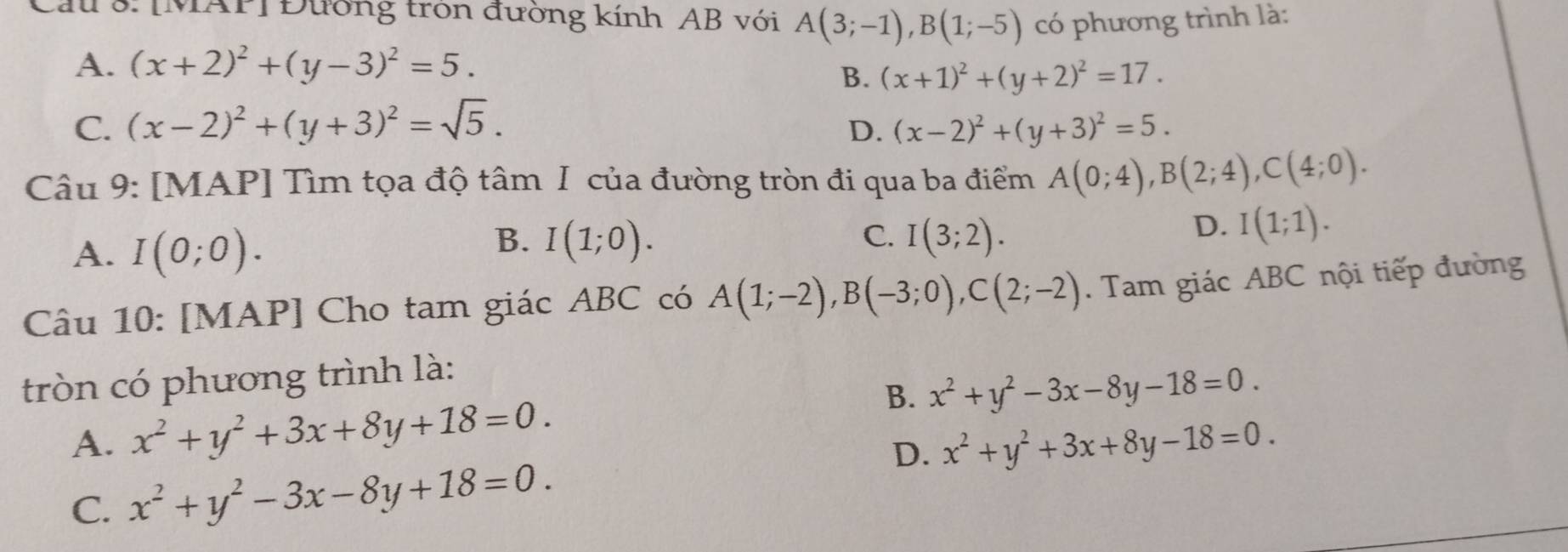 au 3: [MAP] Đường tròn đường kính AB với A(3;-1), B(1;-5) có phương trình là:
A. (x+2)^2+(y-3)^2=5.
B. (x+1)^2+(y+2)^2=17.
C. (x-2)^2+(y+3)^2=sqrt(5). (x-2)^2+(y+3)^2=5. 
D.
Câu 9: [MAP] Tìm tọa độ tâm I của đường tròn đi qua ba điểm A(0;4), B(2;4), C(4;0).
A. I(0;0).
B. I(1;0). C. I(3;2).
D. I(1;1). 
Câu 10: [MAP] Cho tam giác ABC có A(1;-2), B(-3;0), C(2;-2). Tam giác ABC nội tiếp đường
tròn có phương trình là:
B. x^2+y^2-3x-8y-18=0.
A. x^2+y^2+3x+8y+18=0. x^2+y^2+3x+8y-18=0. 
D.
C. x^2+y^2-3x-8y+18=0.