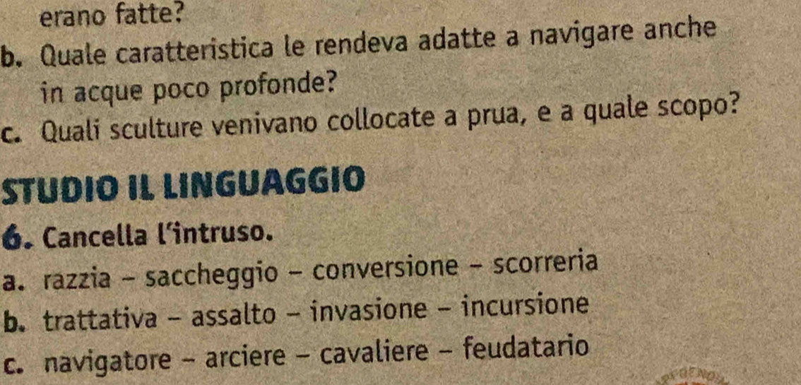 erano fatte?
b. Quale caratteristica le rendeva adatte a navigare anche
in acque poco profonde?
c. Quali sculture venivano collocate a prua, e a quale scopo?
STUDIO IL LINGUAGGIO
6. Cancella l'intruso.
a. razzia - saccheggio - conversione - scorreria
b. trattativa - assalto - invasione - incursione
c. navigatore - arciere - cavaliere - feudatario