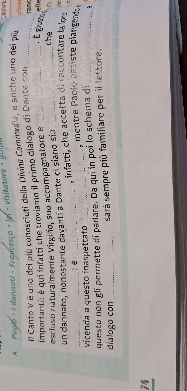 A Paolo · i dannati · Francesça · lei · visitatore · guia 
CRIVE 
II Canto V è uno dei più conosciuti della Divina Commedia, e anche uno dei più 
:river 
importanti: è qui infatti che troviamo il primo dialogo di Dante con_ 
rand 
escluso naturalmente Virgilio, suo accompagnatore e_ 
. É giusto 
elle 
un dannato, nonostante davanti a Dante ci siano sia_ 
che 
_:è_ 
, infatti, che accetta di raccontare la loro ar 
_ 
, mentre Paolo assiste piangendo e 
vicenda a questo inaspettato 
questo non gli permette di parlare. Da qui in poi lo schema di_ 
e 
dialogo con_ 
sarà sempre più familiare per il lettore. 
74