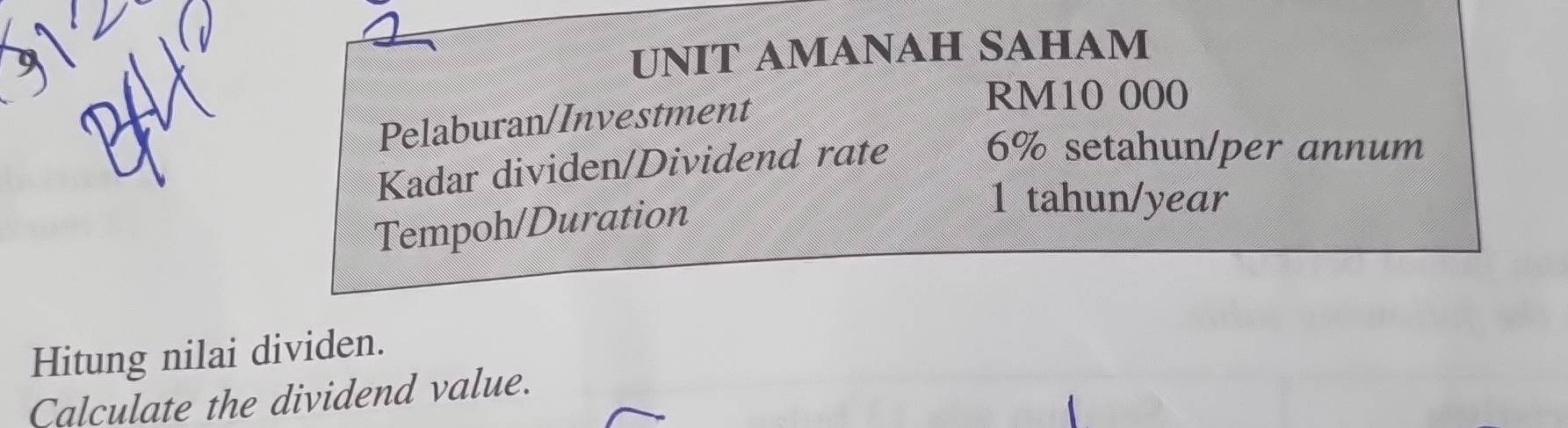 UNIT AMANAH SAHAM 
Pelaburan/Investment
RM10 000
Kadar dividen/Dividend rate
6% setahun/per annum 
Tempoh/Duration 
1 tahun/year 
Hitung nilai dividen. 
Calculate the dividend value.