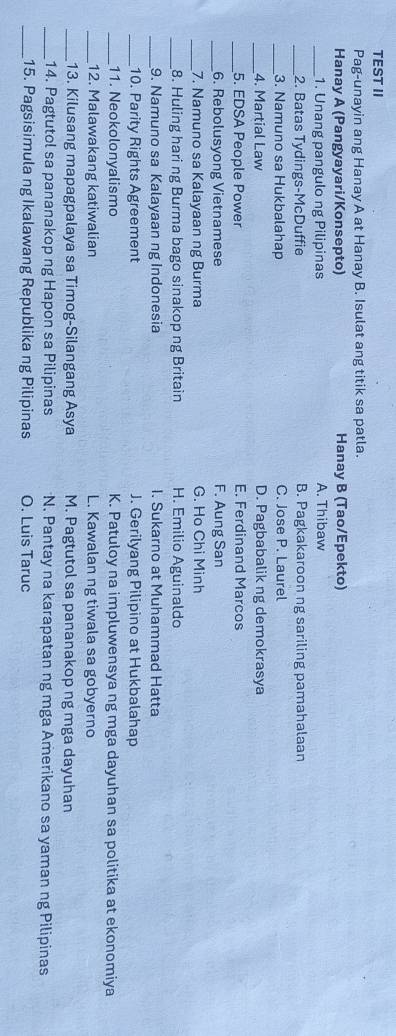 TEST II
Pag-unayin ang Hanay A at Hanay B. Isulat ang titik sa patla.
Hanay A (Pangyayari/Konsepto) Hanay B (Tao/Epekto)
_1. Unang pangulo ng Pilipinas A. Thibaw
_2. Batas Tydings-McDuffie B. Pagkakaroon ng sariling pamahalaan
_3. Namuno sa Hukbalahap C. Jose P. Laurel
_4. Martial Law D. Pagbabalik ng demokrasya
_5. EDSA People Power E. Ferdinand Marcos
_6. Rebolusyong Vietnamese F. Aung San
_7. Namuno sa Kalayaan ng Burma G. Ho Chi Minh
_8. Huling hari ng Burma bago sinakop ng Britain H. Emilio Aguinaldo
_9. Namuno sa Kalayaan ng Indonesia I. Sukarno at Muhammad Hatta
_10. Parity Rights Agreement J. Gerilyang Pilipino at Hukbalahap
_11. Neokolonyalismo K. Patuloy na impluwensya ng mga dayuhan sa politika at ekonomiya
_12. Malawakang katiwalian L. Kawalan ng tiwala sa gobyerno
_13. Kilusang mapagpalaya sa Timog-Silangang Asya M. Pagtutol sa pananakop ng mga dayuhan
_14. Pagtutol sa pananakop ng Hapon sa Pilipinas N. Pantay na karapatan ng mga Amerikano sa yaman ng Pilipinas
_15. Pagsisimula ng Ikalawang Republika ng Pilipinas O. Luis Taruc
