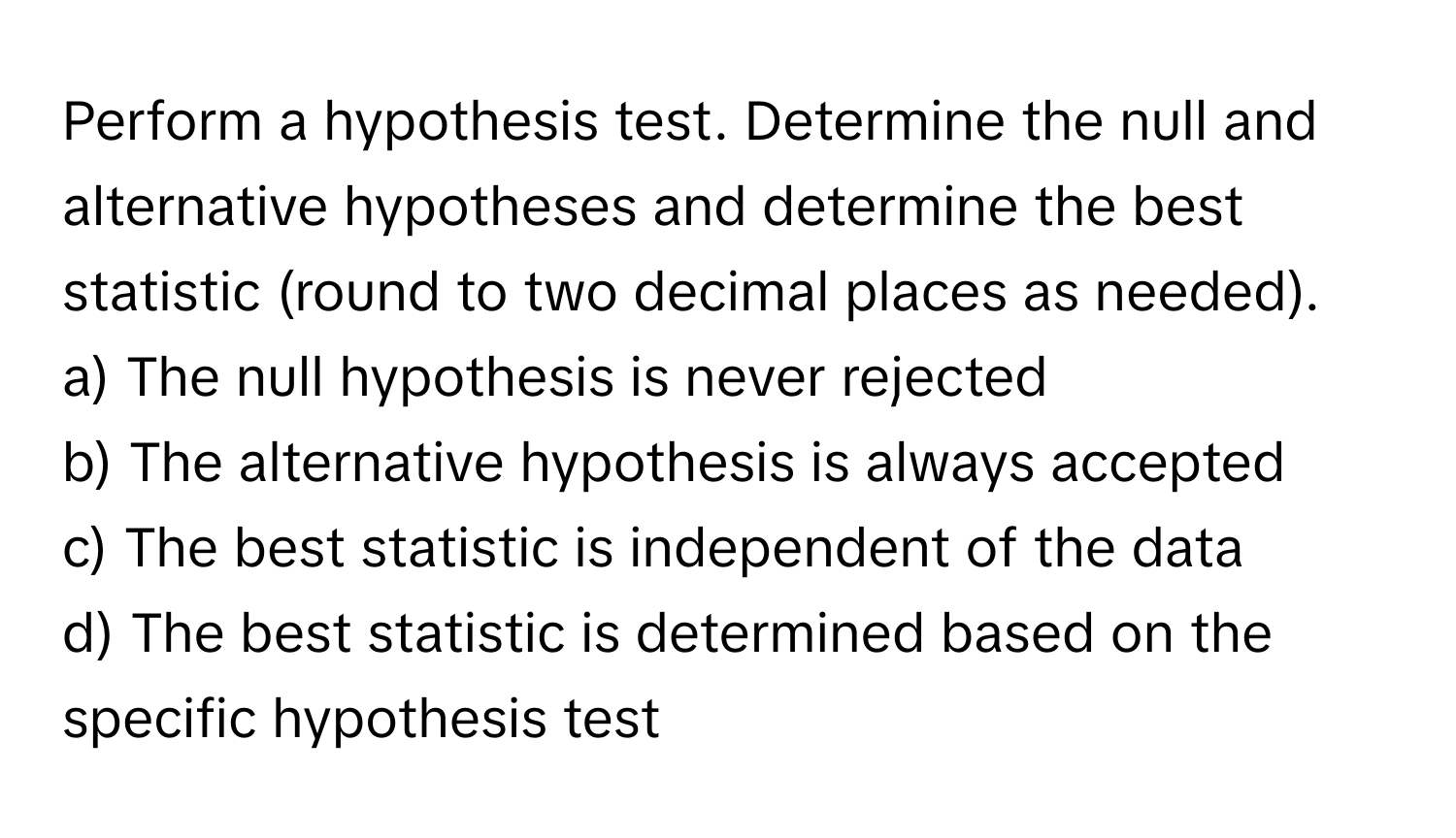 Perform a hypothesis test. Determine the null and alternative hypotheses and determine the best statistic (round to two decimal places as needed).

a) The null hypothesis is never rejected 
b) The alternative hypothesis is always accepted 
c) The best statistic is independent of the data 
d) The best statistic is determined based on the specific hypothesis test