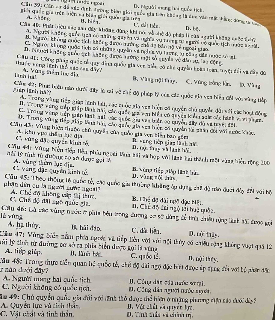 un người nước ngoài. D. Người mang hai quốc tịch.
Câu 39: Căn cứ đề xác định đường biên giới quốc gia trên không là dựa vào mặt thẳng đứng từ bịch
giới quốc gia trên biển và biên giới quốc gia trên
A. không. B. biển. C. đất liền. D. bộ.
Câu 40: Phát biểu nào sau đây không đúng khi nói về chế độ pháp lí của người không quốc tịch?
A. Người không quốc tịch có những quyền và nghĩa vụ tương tự người có quốc tịch nước ngoài.
B. Người không quốc tịch không được hưởng chế độ bảo hộ về ngoại giao.
C. Người không quốc tịch có những quyền và nghĩa vụ tương tự công dân nước sở tại.
D. Người không quốc tịch không được hưởng một số quyền về dân sự, lao động.
Câu 41: Công pháp quốc tế quy định quốc gia ven biển có chủ quyền hoàn toàn, tuyệt đối và đầy đù
thuộc vùng lãnh thổ nào sau đây?
A. Vùng thềm lục địa. B. Vùng nội thủy.
lãnh hải. C. Vùng trồng lấn. D. Vùng
giáp lãnh hải?
Câu 42: Phát biểu nào dưới đây là sai về chế độ pháp lý của các quốc gia ven biển đối với vùng tiếp
A. Trong vùng tiếp giáp lãnh hải, các quốc gia ven biển có quyền chủ quyền đối với các hoạt động
B. Trong vùng tiếp giáp lãnh hải, các quốc gia ven biển có quyền kiểm soát các hành vi vi phạm.
C. Trong vùng tiếp giáp lãnh hải, các quốc gia ven biển có quyền đầy đù và tuyệt đối.
D. Trong vùng tiếp giáp lãnh hải, các quốc gia ven biển có quyền tài phán đối với nước khác.
Câu 43: Vùng biển thuộc chủ quyền của quốc gia ven biển bao gồm
A. khu vực thềm lục địa. B. vùng tiếp giáp lãnh hải.
C. vùng đặc quyền kinh tế. D. nội thuỷ và lãnh hải.
Câu 44: Vùng biển tiếp liền phía ngoài lãnh hải và hợp với lãnh hải thành một vùng biển rộng 200
hải lý tính từ đường cơ sở được gọi là
A. vùng thềm lục địa. B. vùng tiếp giáp lãnh hải.
C. vùng đặc quyền kinh tế. D. vùng nội thủy.
Câu 45: Theo thông lệ quốc tế, các quốc gia thường không áp dụng chế độ nào dưới đây đối với bộ
phận dân cư là người nước ngoài?
A. Chế độ không cấp thị thực. B. Chế độ đãi ngộ đặc biệt.
C. Chế độ đãi ngộ quốc gia. D. Chế độ đãi ngộ tối huệ quốc.
là vùng  Câu 46: Là các vùng nước ở phía bên trong đường cơ sở dùng đề tính chiều rộng lãnh hải được gọi
A. hạ thủy. B. hải đảo. C. đất liền. D. nội thủy.
Câu 47: Vùng biển nằm phía ngoài và tiếp liền với với nội thủy có chiều rộng không vượt quá 12
lài lý tính từ đường cơ sở ra phía biển được gọi là vùng
A. tiếp giáp. B. lãnh hải. C. quốc tế. D. nội thủy.
Câu 48: Trong thực tiễn quan hệ quốc tế, chế độ đãi ngộ đặc biệt được áp dụng đối với bộ phận dân
ư nào dưới đây?
A. Người mang hai quốc tịch.  B. Công dân của nước sở tại.
C. Người không có quốc tịch. D. Công dân người nước ngoài.
âu 49: Chủ quyền quốc gia đối với lãnh thổ được thể hiện ở những phương diện nào dưới đây?
A. Quyền lực và tinh thần. B. Vật chất và quyền lực.
C. Vật chất và tinh thần. D. Tinh thần và chính trị.