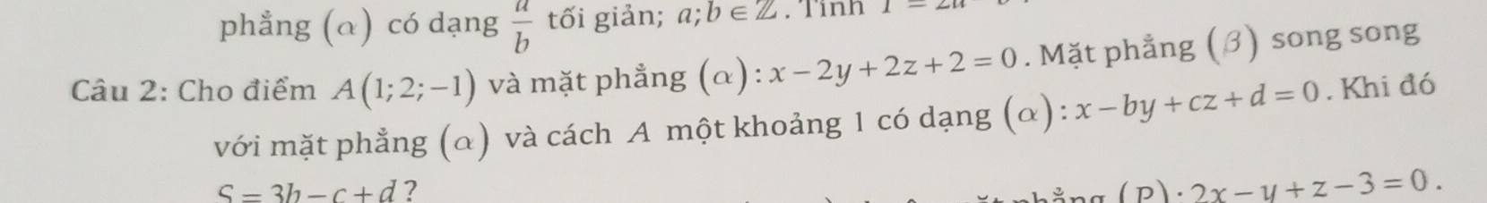 phẳng (α) có dạng  a/b  tối giản; a; b∈ Z.Tinh 1-2
Câu 2: Cho điểm A(1;2;-1) và mặt phẳng (α): x-2y+2z+2=0. Mặt phẳng (β) song song 
với mặt phẳng (α) và cách A một khoảng 1 có dạng (α): x-by+cz+d=0. Khi đó
S=3b-c+d ? 
Pg (P). · 2x-y+z-3=0.