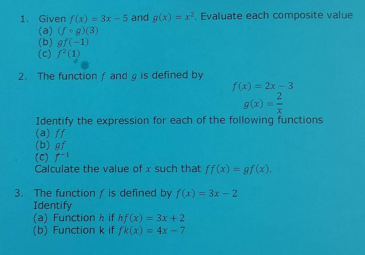 Given f(x)=3x-5 and g(x)=x^2. Evaluate each composite value 
(a) (fcirc g)(3)
(b) gf(-1)
(c) f^2(1)
2. The function f and g is defined by
f(x)=2x-3
g(x)= 2/x 
Identify the expression for each of the following functions 
(a) ff
(b) gf
(C) f^(-1)
Calculate the value of x such that ff(x)=gf(x). 
3. The function f is defined by f(x)=3x-2
Identify 
(a) Function h if hf(x)=3x+2
(b) Function k if fk(x)=4x-7