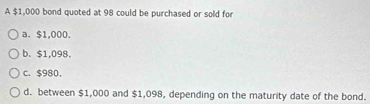 A $1,000 bond quoted at 98 could be purchased or sold for
a. $1,000.
b. $1,098.
c. $980.
d. between $1,000 and $1,098, depending on the maturity date of the bond.