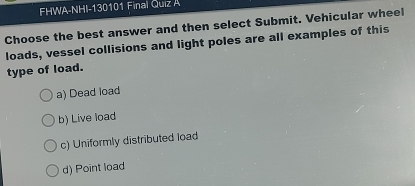 FHWA-NHI-130101 Final Quiz A
Choose the best answer and then select Submit. Vehicular wheel
loads, vessel collisions and light poles are all examples of this
type of load.
a) Dead load
b) Live load
c) Uniformly distributed load
d) Point load