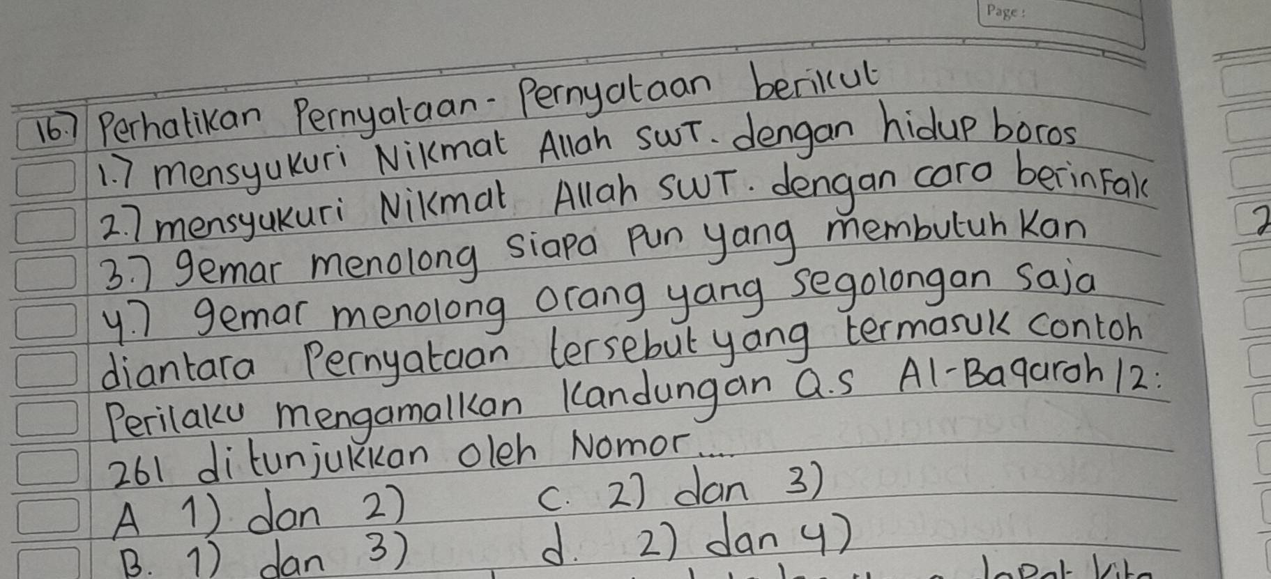 167 Perhalikan Pernyataan-Pernyataan bericul
1. 7 mensyaKuri Nikmat Allgh SwT. dengan hidup boros
27 mensyaKuri NiKmal Allah SWT. dengan caro berinFake
3 7 gemar menolong siapa pun yang membutuh Kan
y7 gemar menolong orang yang segolongan saia
diantara Pernyataan tersebul yang termasuk contoh
Perilaly mengamalkan Kandungan a. S Al-Bagaroh 12 :
261 ditunjukkan oleh Nomor
A 1) don 27 c. 2) dan 3)
B. 1) dan 3) d. 2) dan y)
VLe