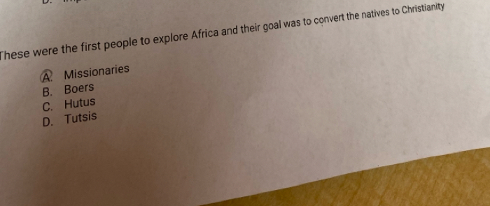 These were the first people to explore Africa and their goal was to convert the natives to Christianity
A. Missionaries
B. Boers
C. Hutus
D. Tutsis