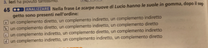 Ieri ha piovuto tantissimo.
65 CI MM Nella frase Le scarpe nuove di Lucio hanno le suole in gomma, dopo il so
getto sono presenti nell’ordine:
un complemento diretto, un complemento indiretto, un complemento indiretto
b un complemento diretto, un complemento indiretto, un complemento diretto
c un complemento indiretto, un complemento diretto, un complemento indiretto
d un complemento indiretto, un complemento indíretto, un complemento diretto